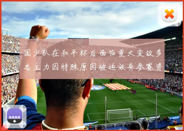 国少队在和平杯后面临重大变故多名主力因特殊原因被迫放弃参赛资格