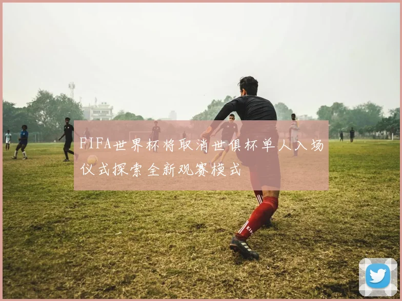 FIFA世界杯将取消世俱杯单人入场仪式探索全新观赛模式
