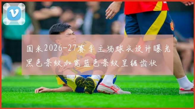 国米2026-27赛季主场球衣设计曝光黑色条纹加宽蓝色条纹呈锯齿状