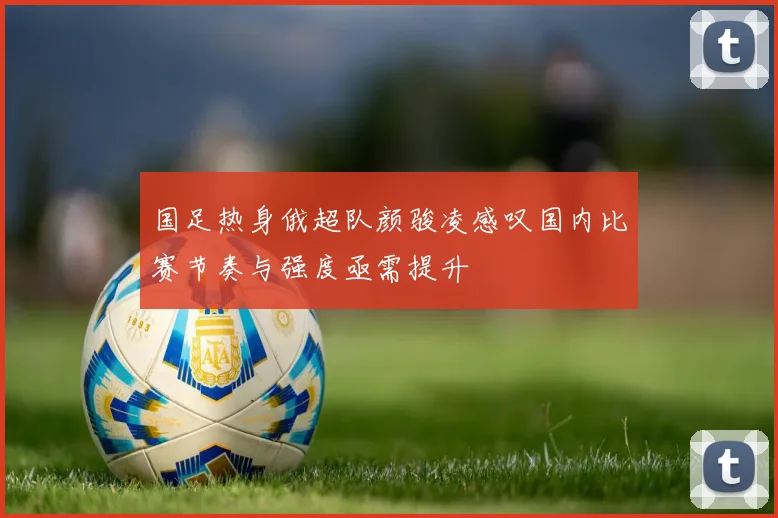 国足热身俄超队颜骏凌感叹国内比赛节奏与强度亟需提升
