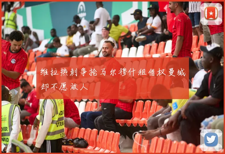 维拉热刺争抢马尔穆什租借权曼城却不愿放人