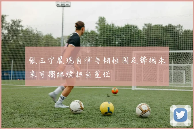 张玉宁展现自律与韧性国足锋线未来可期继续担当重任