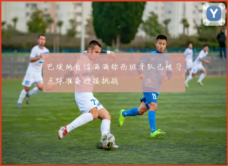 巴埃纳自信满满称西班牙队已练习点球准备迎接挑战