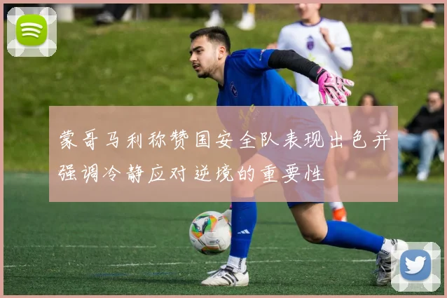 蒙哥马利称赞国安全队表现出色并强调冷静应对逆境的重要性