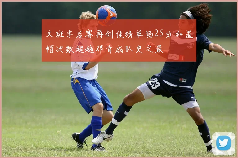 文班季后赛再创佳绩单场25分加盖帽次数超越邓肯成队史之最