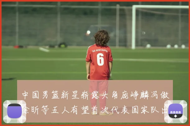 中国男篮新星崭露头角庞峥麟冯傲徐昕等五人有望首次代表国家队出战