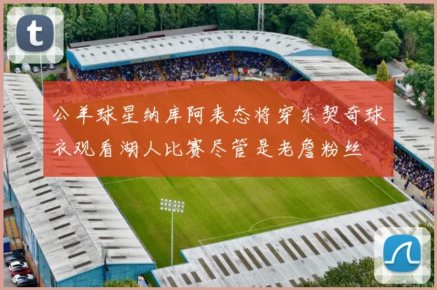 公羊球星纳库阿表态将穿东契奇球衣观看湖人比赛尽管是老詹粉丝