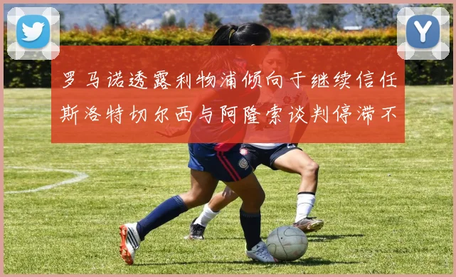 罗马诺透露利物浦倾向于继续信任斯洛特切尔西与阿隆索谈判停滞不前
