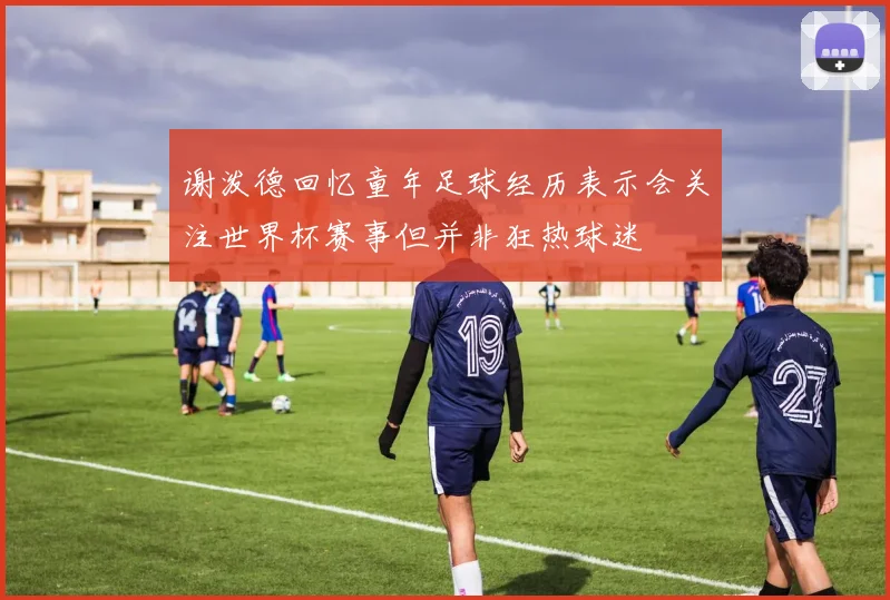 谢泼德回忆童年足球经历表示会关注世界杯赛事但并非狂热球迷