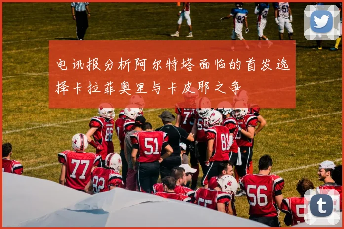 电讯报分析阿尔特塔面临的首发选择卡拉菲奥里与卡皮耶之争