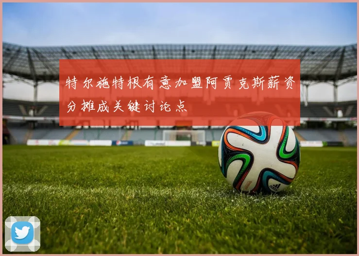 特尔施特根有意加盟阿贾克斯薪资分摊成关键讨论点