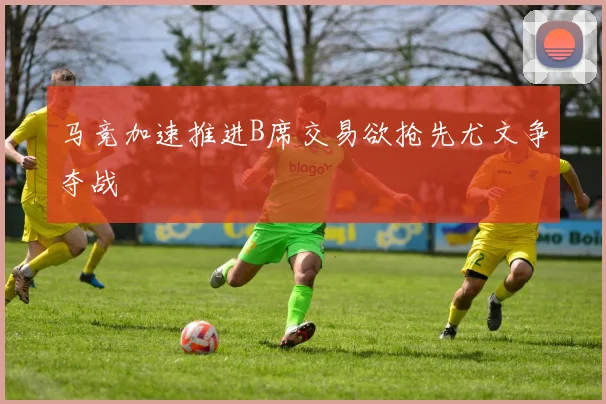 马竞加速推进B席交易欲抢先尤文争夺战