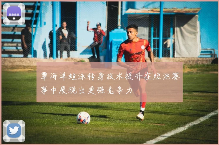 覃海洋蛙泳转身技术提升在短池赛事中展现出更强竞争力
