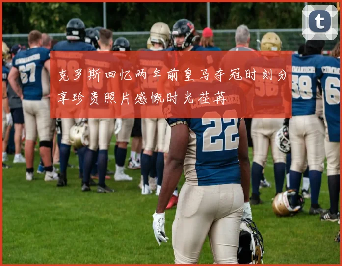 克罗斯回忆两年前皇马夺冠时刻分享珍贵照片感慨时光荏苒