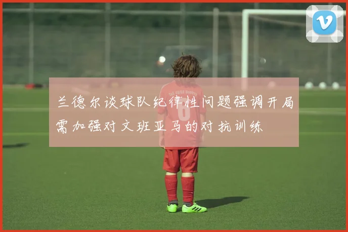 兰德尔谈球队纪律性问题强调开局需加强对文班亚马的对抗训练