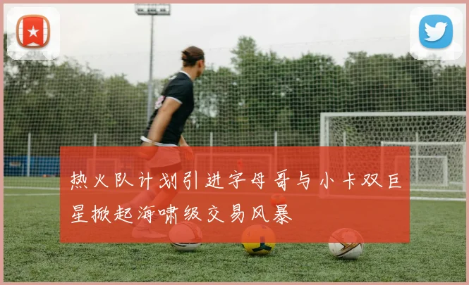 热火队计划引进字母哥与小卡双巨星掀起海啸级交易风暴