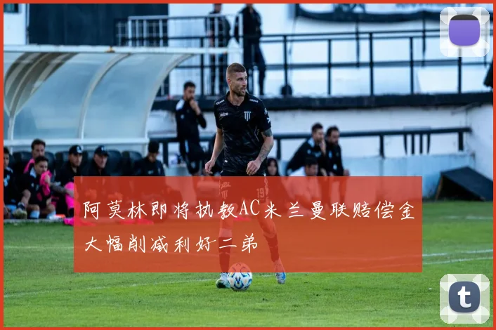 阿莫林即将执教AC米兰曼联赔偿金大幅削减利好二弟