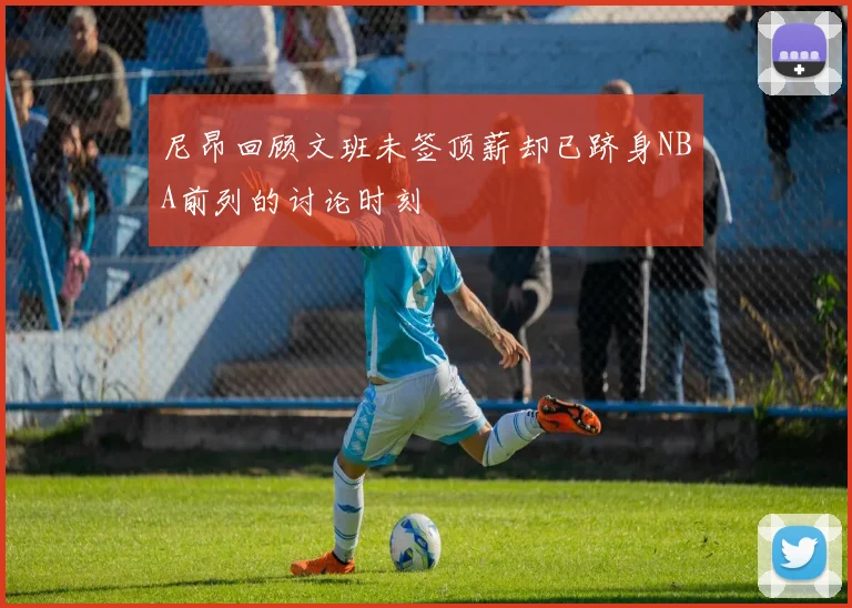 尼昂回顾文班未签顶薪却已跻身NBA前列的讨论时刻