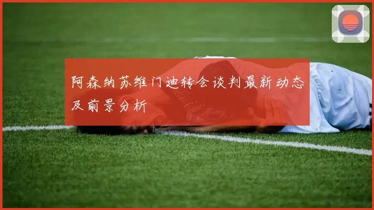 阿森纳苏维门迪转会谈判最新动态及前景分析