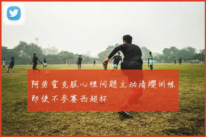 阿劳霍克服心理问题主动请缨训练即使不参赛西超杯