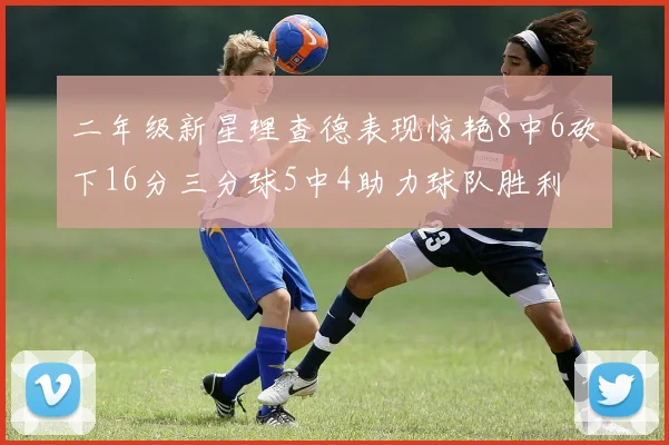 二年级新星理查德表现惊艳8中6砍下16分三分球5中4助力球队胜利