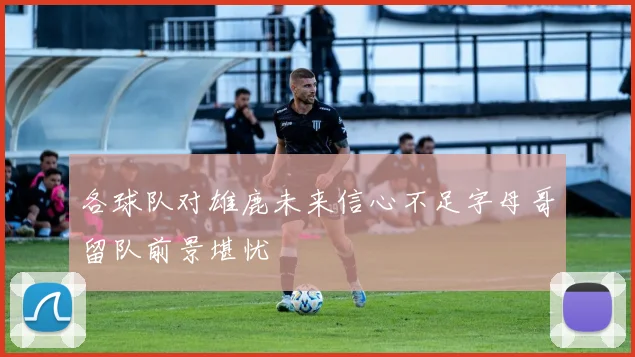 各球队对雄鹿未来信心不足字母哥留队前景堪忧