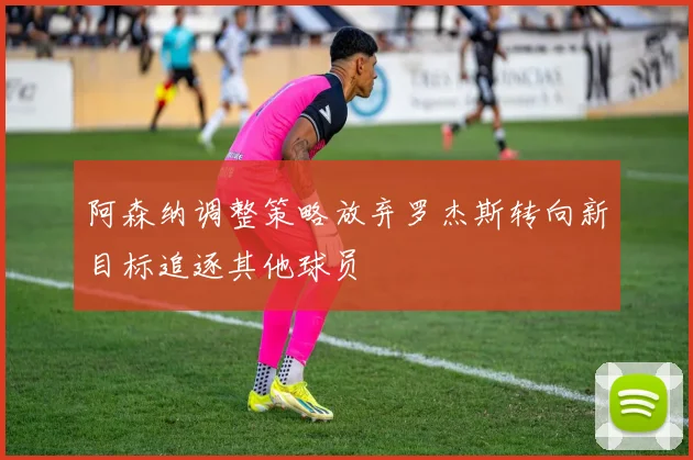阿森纳调整策略放弃罗杰斯转向新目标追逐其他球员